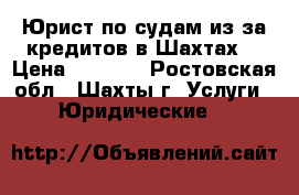 Юрист по судам из-за кредитов в Шахтах  › Цена ­ 5 500 - Ростовская обл., Шахты г. Услуги » Юридические   